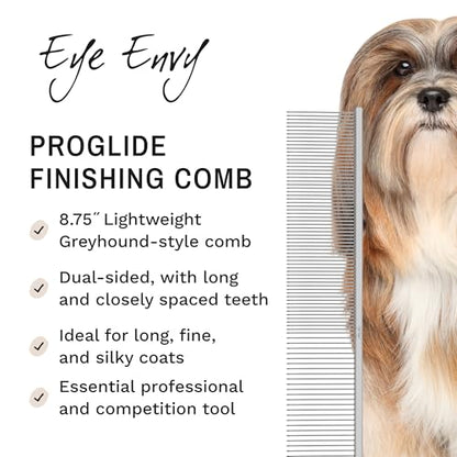 Eye Envy ProGlide Finishing Comb for Dogs. Dual-sided featherweight 8.75” dog comb with extra-long, closely spaced 32 mm rounded teeth. For a flawless, show-quality finish on delicate, fine coats.